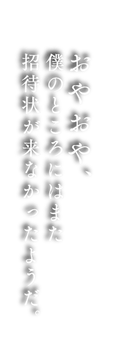 おやおや、 僕のところにはまた 招待状が来なかったようだ。