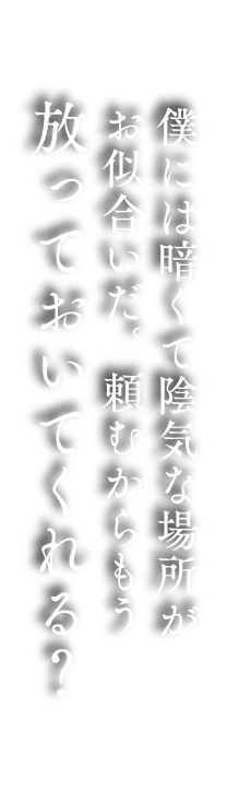  僕には暗くて陰気な場所が  お似合いだ。頼むからもう 放っておいてくれる？