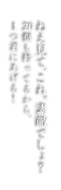 ねえ見て、これ。素敵でしょ？20個も持ってるから、1つ君にあげる！