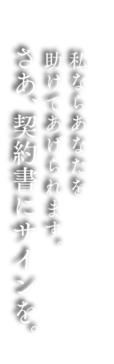 私ならあなたを助けてあげられます。さあ、契約書にサインを。