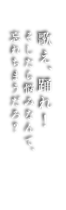 歌え、踊れ！そしたら悩みなんて、忘れちまうだろ？